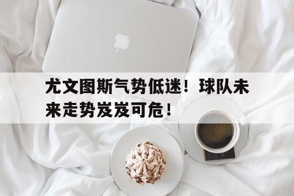 开云体育网页版登录入口-尤文图斯气势低迷！球队未来走势岌岌可危！的简单介绍