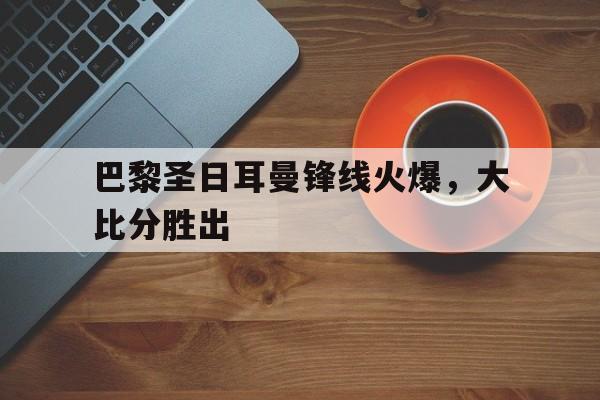 开云体育在线-巴黎圣日耳曼锋线火爆，大比分胜出的简单介绍