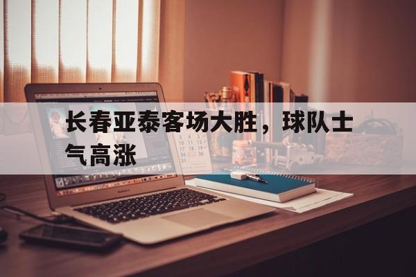 开云体育官网-关于长春亚泰客场大胜，球队士气高涨的信息