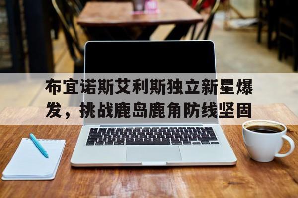开云体育app下载-包含布宜诺斯艾利斯独立新星爆发，挑战鹿岛鹿角防线坚固的词条